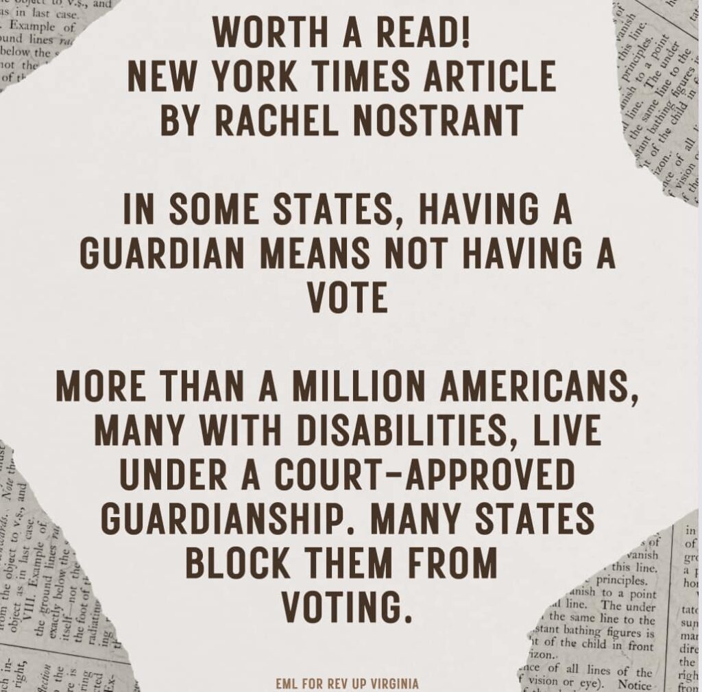 Worth a read! New York Times article by Rachel Nostrant - In some states, having a guardian means not having a vote. More than a million Americans, many with disabilities, live under a court-approved guardianship. Many states block them from voting.