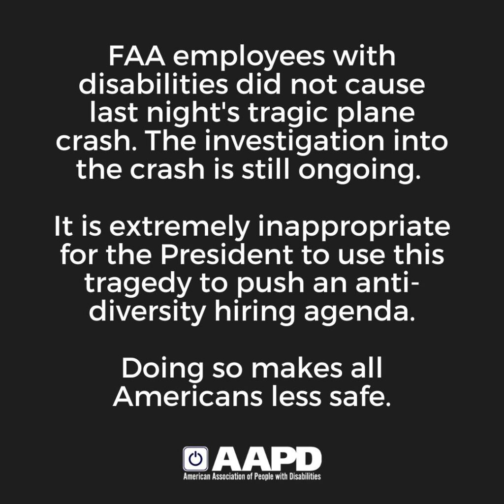 Graphic with text: FAA employees with disabilities did not cause last night's tragic plane crash. The investigation into the crash is still ongoing. It is extremely inappropriate for the President to use this tragedy to push an anti-diversity hiring agenda. Doing so makes all Americans less safe. - AAPD American Association of People with Disabilities