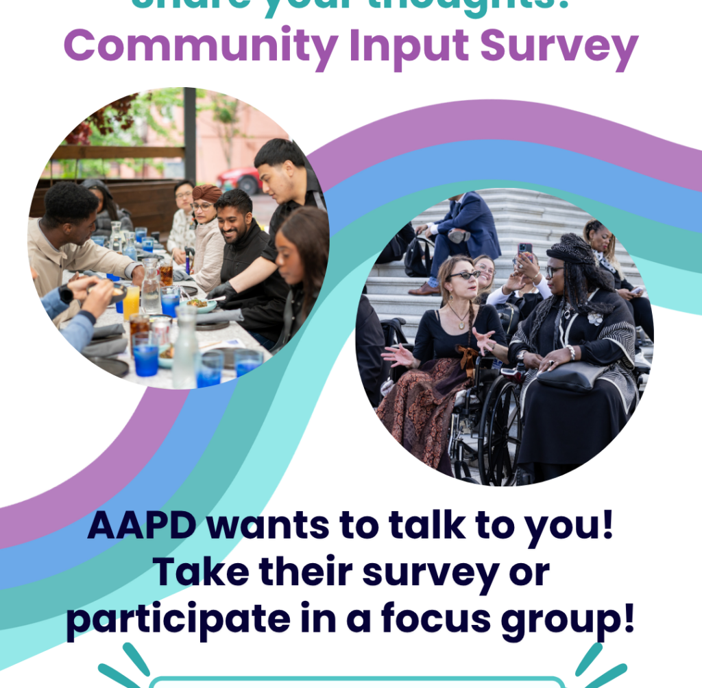 Flyer with text: "Share your thoughts! Community Input Survey, AAPD wants to talk to you! Take their survey or participate in a focus group!" The flyer includes two circular photos of a racially diverse group of disabled people gathered together in groups, talking and engaging with each other.