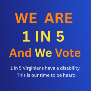 Image with text: WE ARE 1 IN 5 And We Vote - 1 in 5 Virginians have a disability. This is our time to be heard.